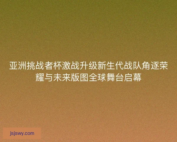 亚洲挑战者杯激战升级新生代战队角逐荣耀与未来版图全球舞台启幕