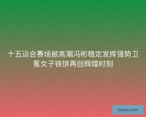 十五运会赛场掀高潮冯彬稳定发挥强势卫冕女子铁饼再创辉煌时刻