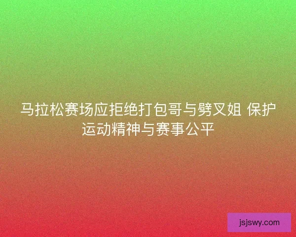 马拉松赛场应拒绝打包哥与劈叉姐 保护运动精神与赛事公平